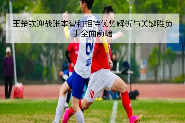王楚钦迎战张本智和相持优势解析与关键胜负手全面前瞻